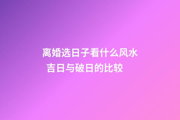 离婚选日子看什么风水  吉日与破日的比较